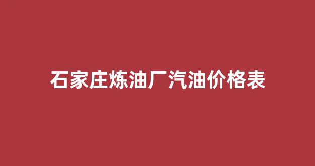 石家庄炼油厂汽油价格表_石家庄炼油厂汽油价格表查询