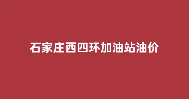 石家庄西四环加油站油价_石家庄西四环加油站油价多少