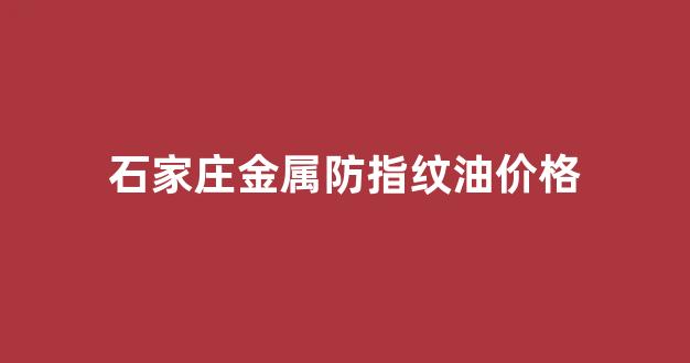 石家庄金属防指纹油价格_石家庄金属防指纹油价格是多少