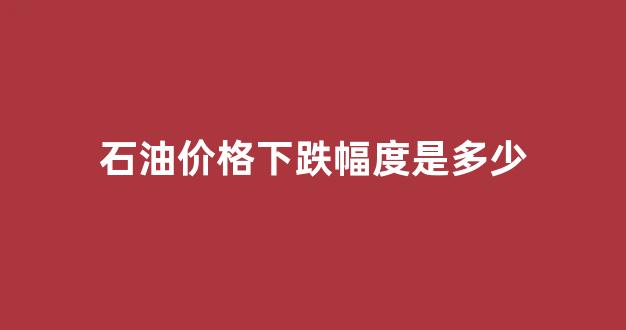 石油价格下跌幅度是多少_石油价格走低