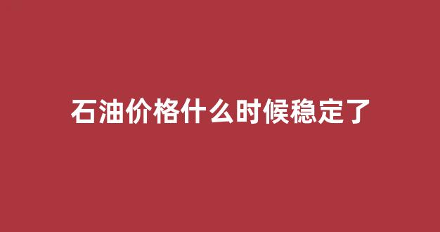 石油价格什么时候能恢复_石油价格什么时候稳定了