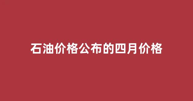 石油价格公布的四月价格是多少_石油价格公布的四月价格