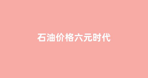 石油价格六元时代_当下石油价格