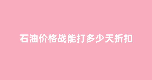 石油价格是否降价,降到什么时候_石油价格战能打多少天折扣