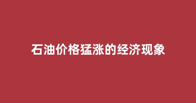 石油价格猛涨的经济现象_石油价格暴涨的后果