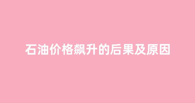 石油价格飙升的后果及原因_石油价格飙升的后果及原因有哪些