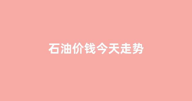 石油价钱今天走势_石油价格今日行价