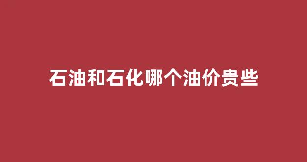 石油和石化哪个油价贵些_石油和石化哪个油品好