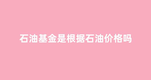 石油基金是根据石油价格吗_石油基金是根据石油价格吗知乎