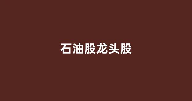 石油股龙头股(石油类股票龙头股)_https://www.hhem8.com_北交所_第1张