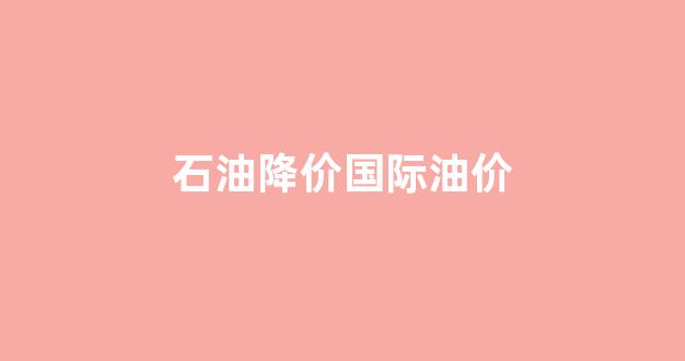 石油降价?_石油降价国际油价