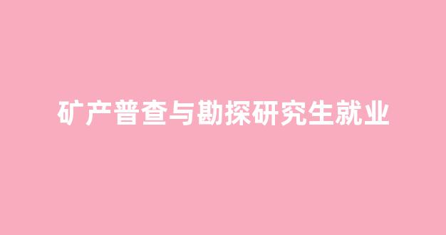 矿产普查与勘探研究生就业(矿产普查与勘探研究生就业方向)_https://www.taocizhiliang.com_装修流程_第1张