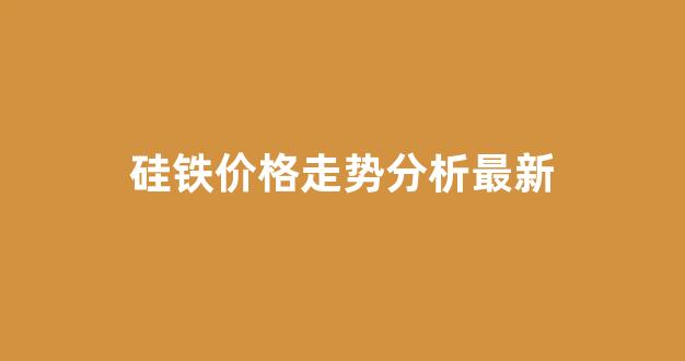 硅铁价格走势分析最新(硅铁价格趋势)_https://www.eamstsz.com_北交所_第1张