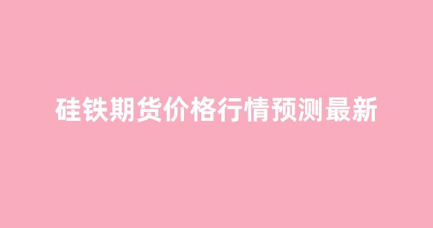 硅铁期货价格行情预测最新(期货硅铁今日价格)_https://www.gfdzclz.com_科创板_第1张