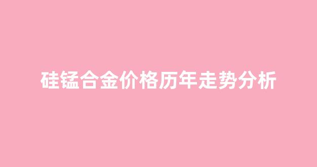 硅锰合金价格上涨_硅锰合金价格历年走势分析