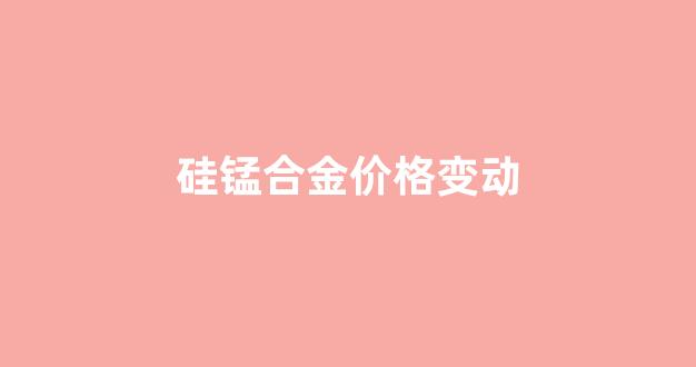硅锰合金涨价_硅锰合金价格变动