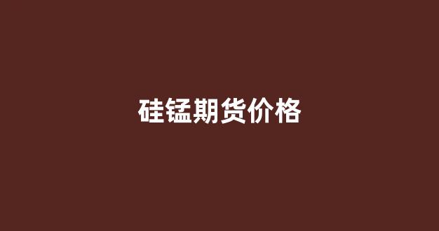 硅锰期货价格(硅锰期货价格走势)_https://www.xzdzcjx.com_科创板_第1张