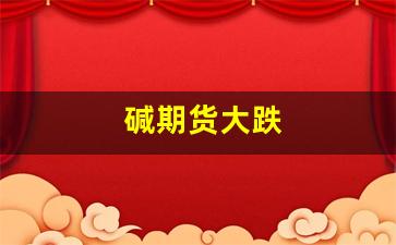 碱期货大跌(期货节前会大跌嘛)_https://www.xzdzcjn.com_创业板_第1张