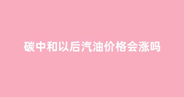 碳中和后就不用石油了吗_碳中和以后汽油价格会涨吗
