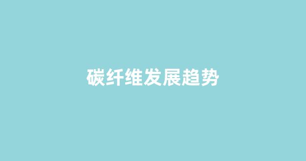 碳纤维发展趋势(碳纤维发展趋势分析)_https://www.wanyuyiyao.com_深交所_第1张
