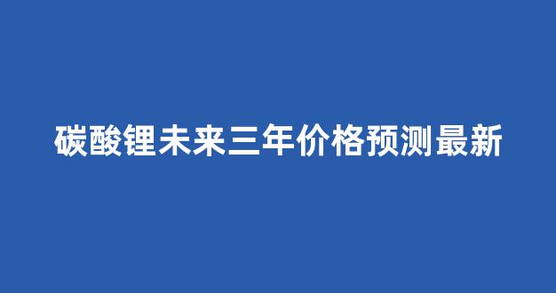 碳酸锂未来三年价格预测最新(碳酸锂未来三年价格预测最新消息)_https://www.taocizhiliang.com_装修流程_第1张