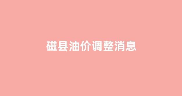 磁县油价调整消息_磁县哪里加油好