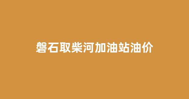 磐石加油站电话_磐石取柴河加油站油价