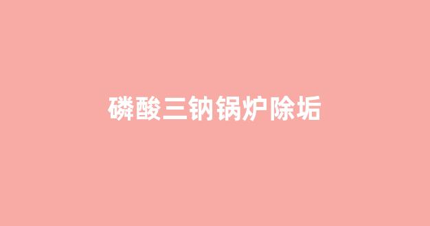 磷酸三钠锅炉除垢(磷酸三钠锅炉除垢应注意什么)_https://www.wanyuyiyao.com_上交所_第1张
