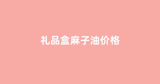 礼品盒麻子油价格_麻子油哪里有卖的