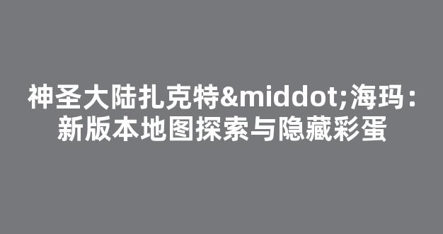 神圣大陆扎克特·海玛：新版本地图探索与隐藏彩蛋