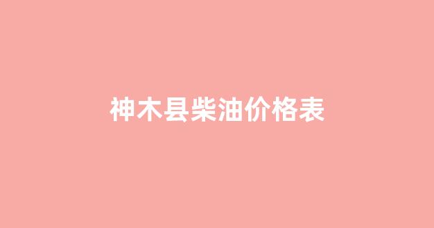 岷县柴油价格_神木县柴油价格表