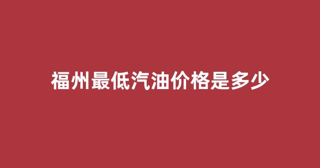 福州市汽油价格_福州最低汽油价格是多少