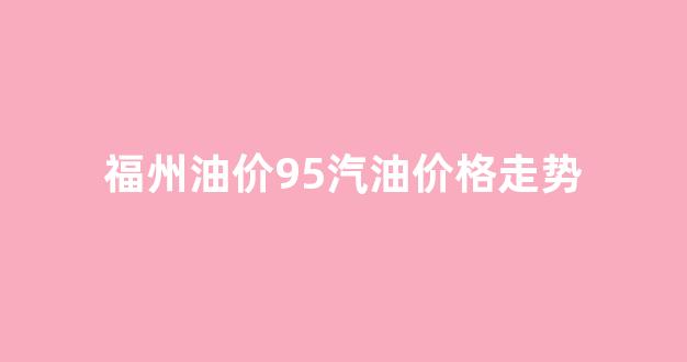 福州油价95号_福州油价95汽油价格走势