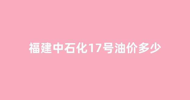 福建今日中石化汽_福建中石化17号油价多少