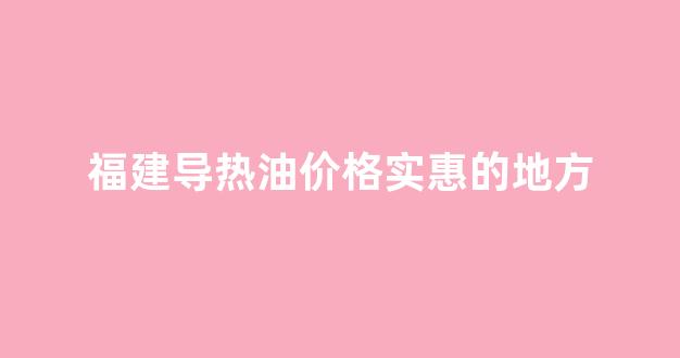 福建导热油价格实惠的地方_福建导热油价格实惠的地方有哪些