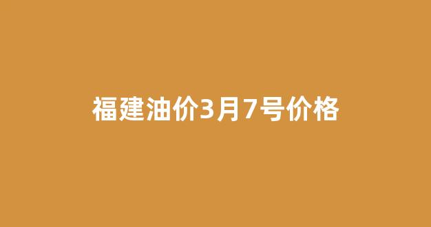 福建油价3月7号价格_福建油价今日