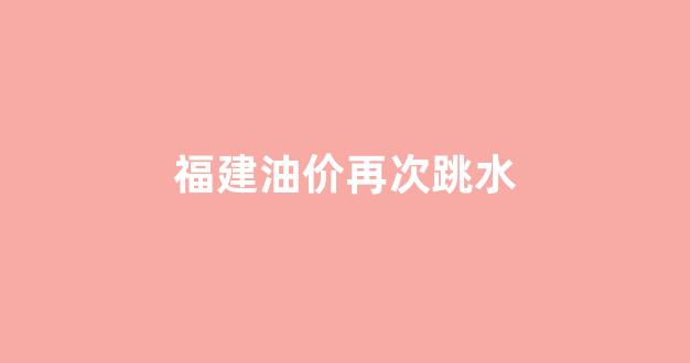 福建油价再次跳水_2020年福建油价价格