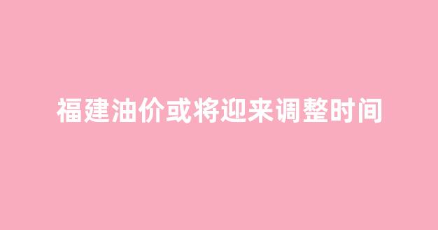 福建油价波动表_福建油价或将迎来调整时间