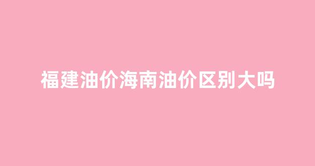 福建油价海南油价区别大吗_海南油价和内地油价