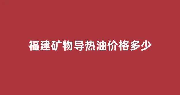 福建矿物导热油价格多少_福建矿物导热油价格多少钱