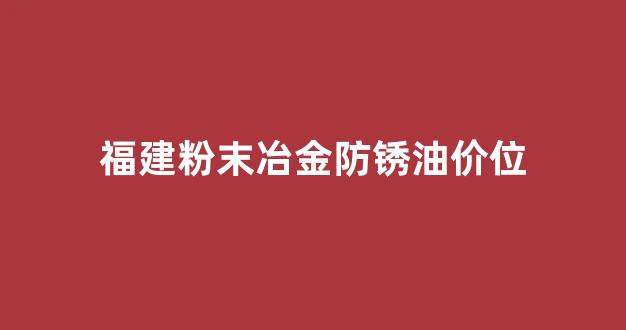 粉末冶金防锈处理_福建粉末冶金防锈油价位