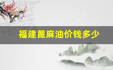 福建蓖麻油价钱多少钱一吨_福建蓖麻油价钱多少