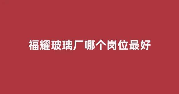 福耀玻璃厂哪个岗位最好(福耀玻璃厂地址)_https://www.eamstsz.com_科创板_第1张