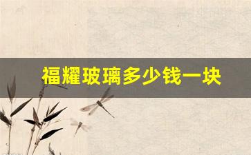 福耀玻璃多少钱一块(福耀玻璃多少钱一块钱挡)_https://www.eamstsz.com_上交所_第1张