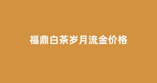 福鼎白茶岁月流金价格_安吉白茶流金岁月多少钱