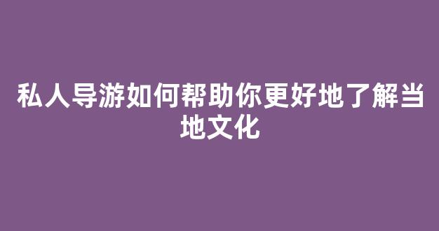 私人导游如何帮助你更好地了解当地文化(我做私人导游的经历)
