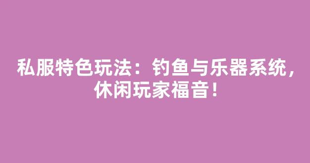 私服特色玩法：钓鱼与乐器系统，休闲玩家福音！