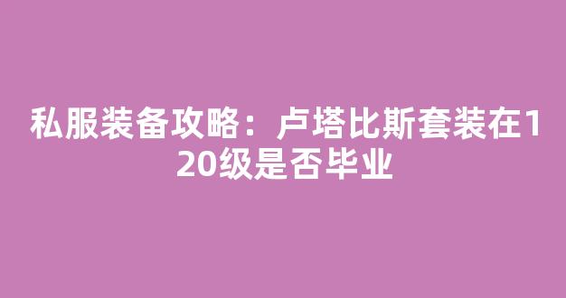 私服装备攻略：卢塔比斯套装在120级是否毕业