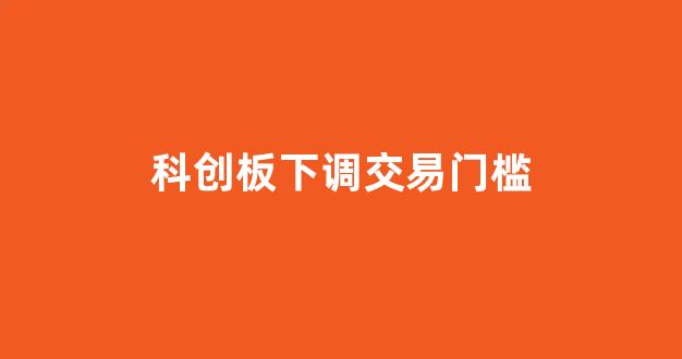 科创板下调交易门槛(降低科创板门槛消息)_https://www.heiljjianzu.com_创业板_第1张