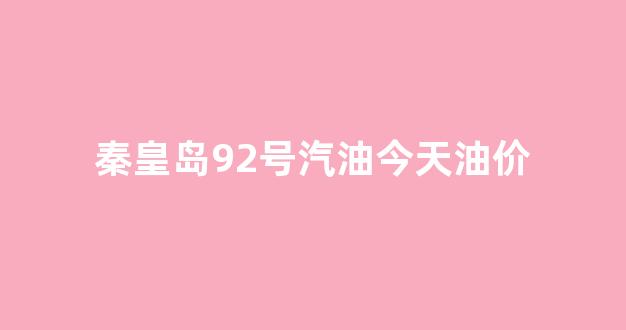 秦皇岛92号汽油多少钱一升_秦皇岛92号汽油今天油价